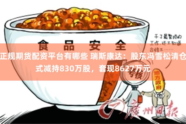 正规期货配资平台有哪些 瑞斯康达：股东冯雪松清仓式减持830万股，套现8627万元