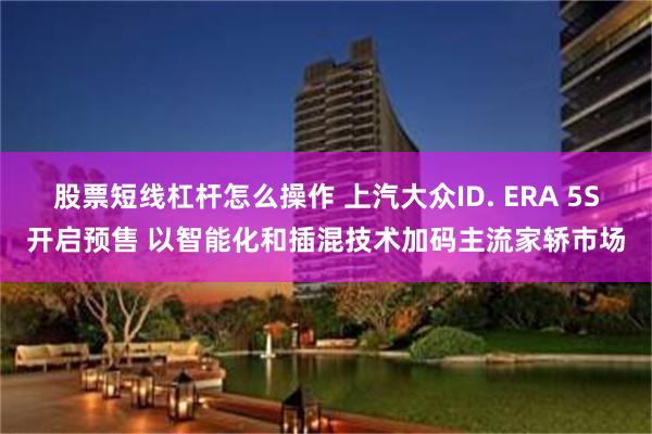 股票短线杠杆怎么操作 上汽大众ID. ERA 5S开启预售 以智能化和插混技术加码主流家轿市场