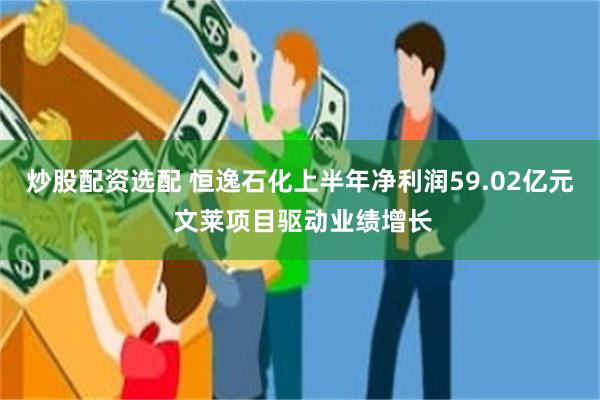 炒股配资选配 恒逸石化上半年净利润59.02亿元 文莱项目驱动业绩增长