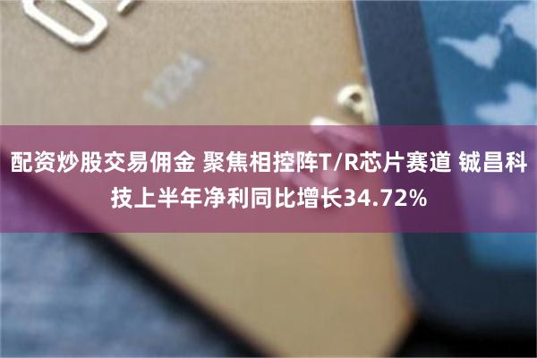 配资炒股交易佣金 聚焦相控阵T/R芯片赛道 铖昌科技上半年净利同比增长34.72%