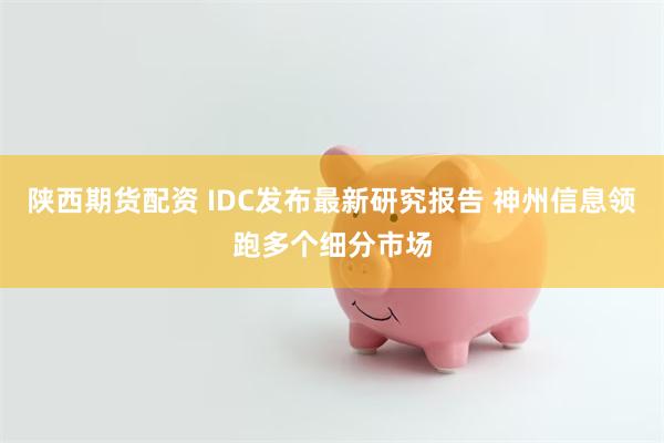 陕西期货配资 IDC发布最新研究报告 神州信息领跑多个细分市场
