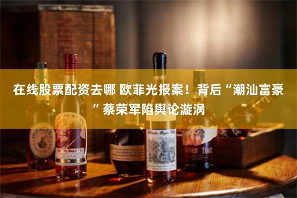 在线股票配资去哪 欧菲光报案！背后“潮汕富豪”蔡荣军陷舆论漩涡