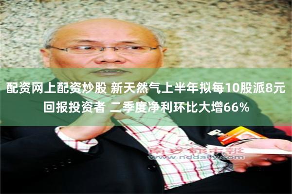 配资网上配资炒股 新天然气上半年拟每10股派8元回报投资者 二季度净利环比大增66%