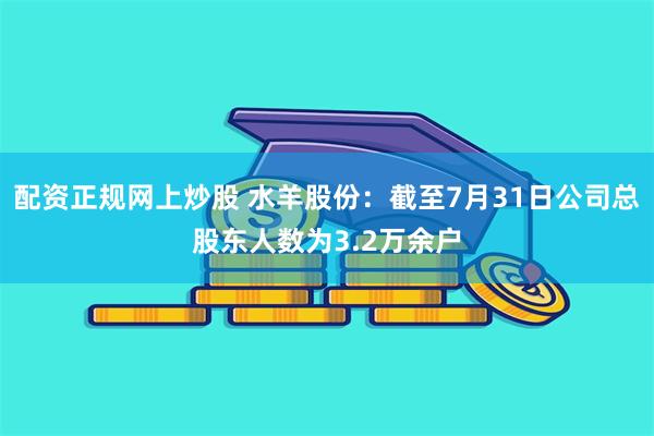 配资正规网上炒股 水羊股份：截至7月31日公司总股东人数为3.2万余户