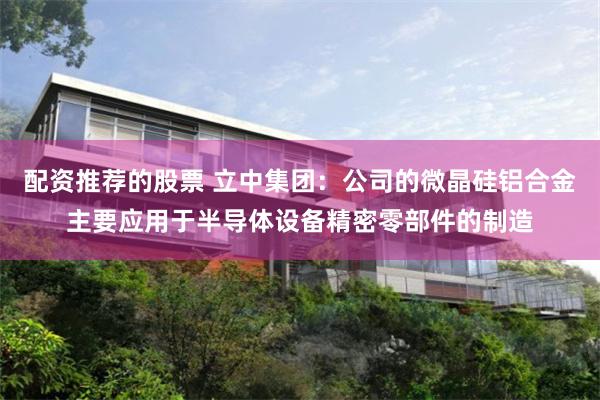 配资推荐的股票 立中集团：公司的微晶硅铝合金主要应用于半导体设备精密零部件的制造