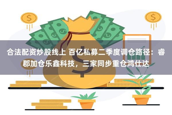 合法配资炒股线上 百亿私募二季度调仓路径：睿郡加仓乐鑫科技，三家同步重仓鸿仕达