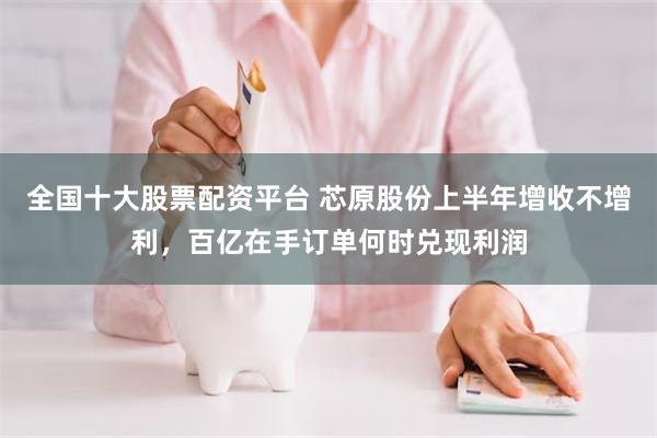 全国十大股票配资平台 芯原股份上半年增收不增利，百亿在手订单何时兑现利润