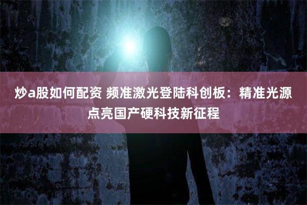 炒a股如何配资 频准激光登陆科创板:精准光源点亮国产硬科技新征程