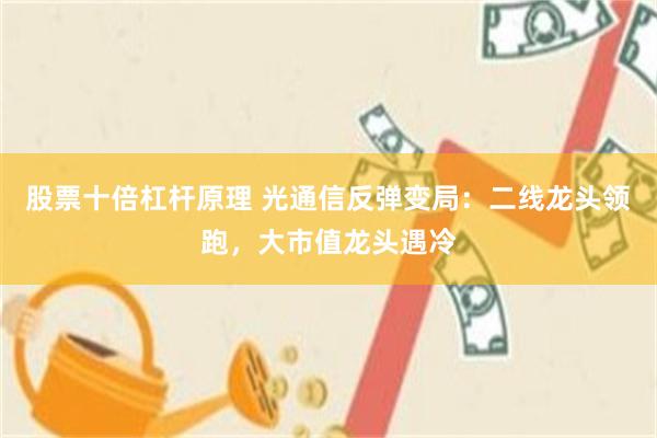 股票十倍杠杆原理 光通信反弹变局：二线龙头领跑，大市值龙头遇冷