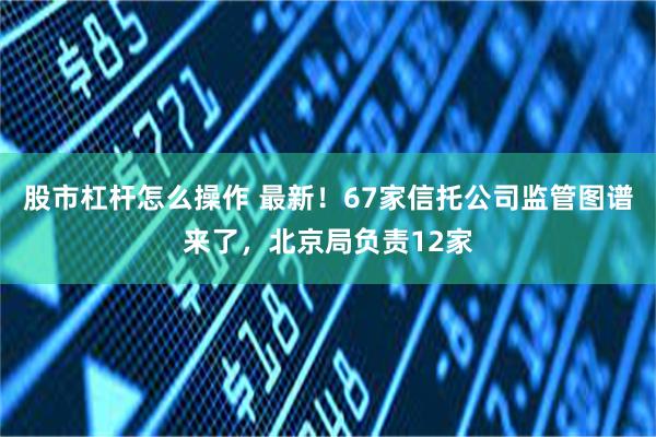 股市杠杆怎么操作 最新!67家信托公司监管图谱来了,北京局负责12家