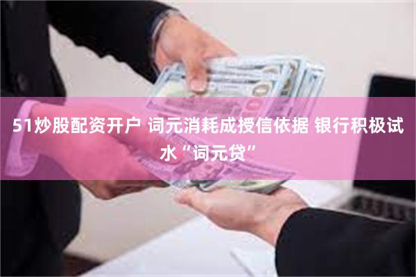 51炒股配资开户 词元消耗成授信依据 银行积极试水“词元贷”
