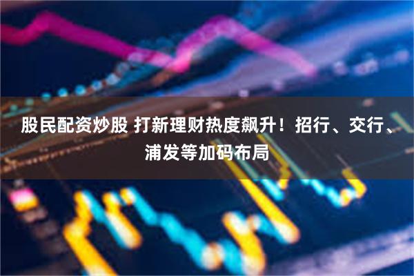 股民配资炒股 打新理财热度飙升！招行、交行、浦发等加码布局