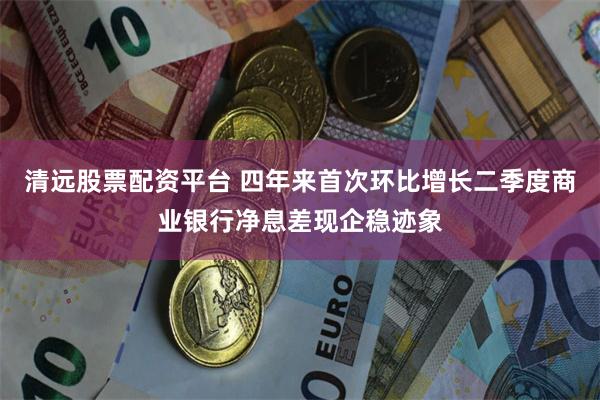 清远股票配资平台 四年来首次环比增长二季度商业银行净息差现企稳迹象
