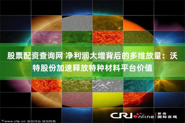 股票配资查询网 净利润大增背后的多维放量：沃特股份加速释放特种材料平台价值