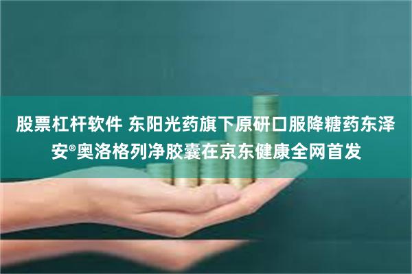 股票杠杆软件 东阳光药旗下原研口服降糖药东泽安®奥洛格列净胶囊在京东健康全网首发