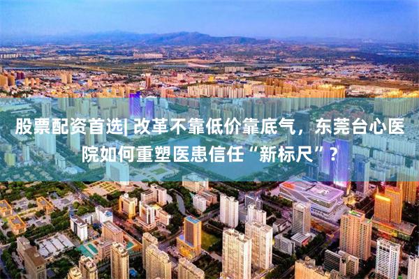 股票配资首选| 改革不靠低价靠底气，东莞台心医院如何重塑医患信任“新标尺”？
