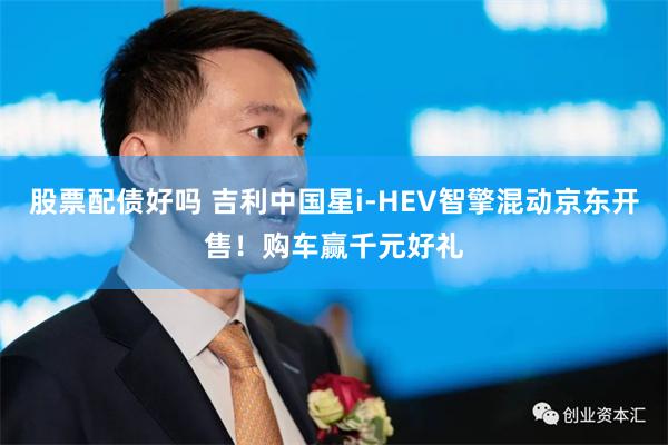 股票配债好吗 吉利中国星i-HEV智擎混动京东开售！购车赢千元好礼