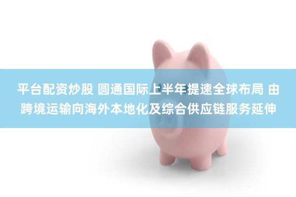 平台配资炒股 圆通国际上半年提速全球布局 由跨境运输向海外本地化及综合供应链服务延伸