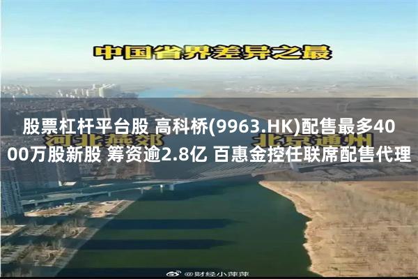 股票杠杆平台股 高科桥(9963.HK)配售最多4000万股新股 筹资逾2.8亿 百惠金控任联席配售代理