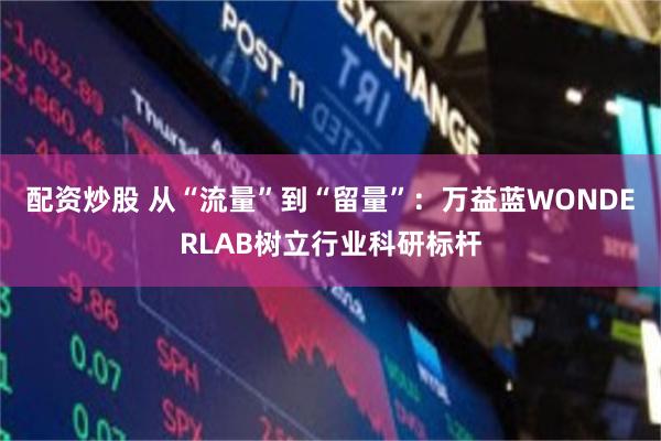 配资炒股 从“流量”到“留量”：万益蓝WONDERLAB树立行业科研标杆