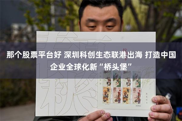 那个股票平台好 深圳科创生态联港出海 打造中国企业全球化新“桥头堡”