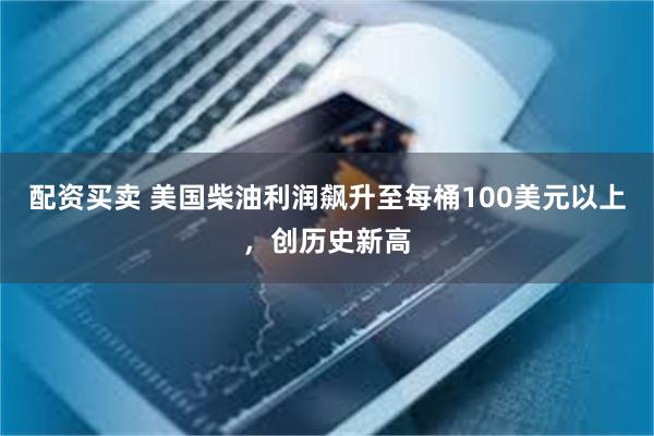 配资买卖 美国柴油利润飙升至每桶100美元以上，创历史新高