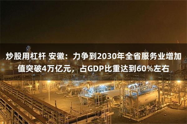 炒股用杠杆 安徽：力争到2030年全省服务业增加值突破4万亿元，占GDP比重达到60%左右