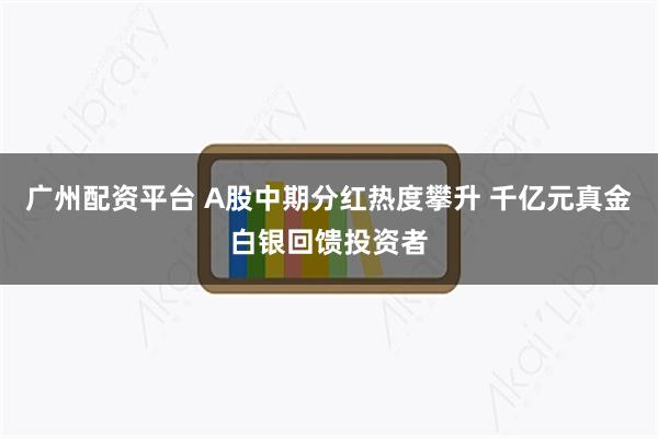 广州配资平台 A股中期分红热度攀升 千亿元真金白银回馈投资者