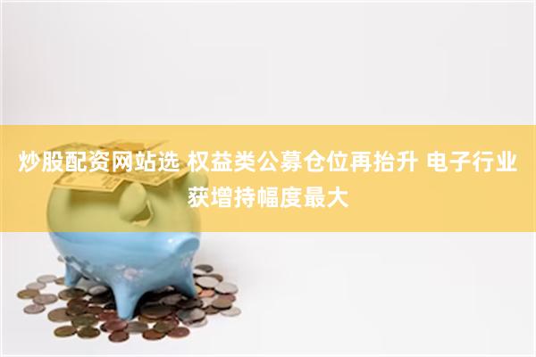 炒股配资网站选 权益类公募仓位再抬升 电子行业获增持幅度最大