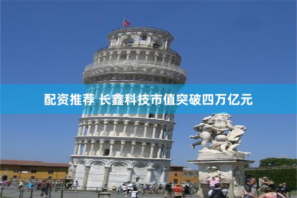 配资推荐 长鑫科技市值突破四万亿元