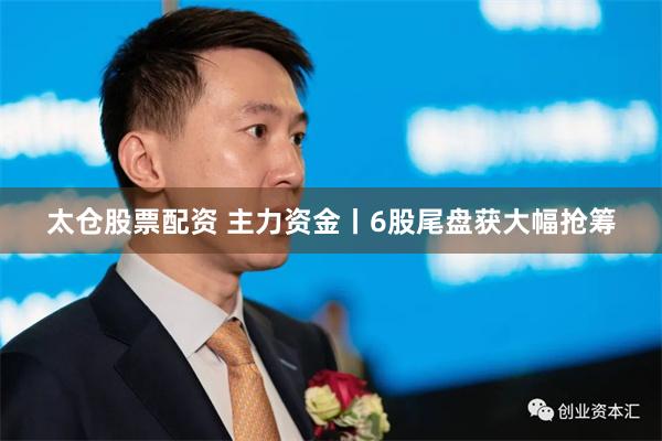 太仓股票配资 主力资金丨6股尾盘获大幅抢筹