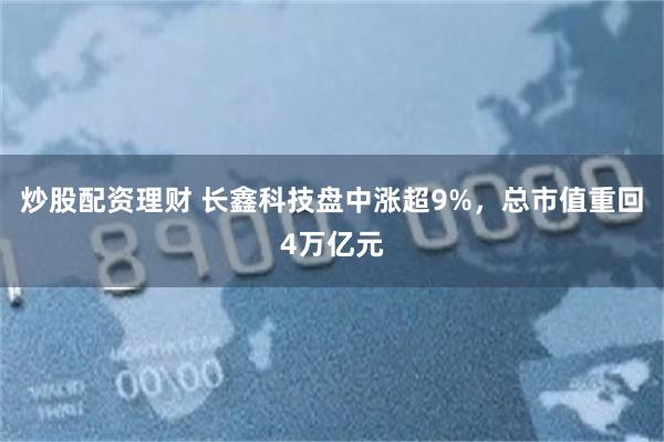 炒股配资理财 长鑫科技盘中涨超9%，总市值重回4万亿元