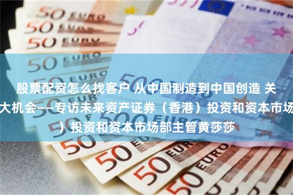 股票配资怎么找客户 从中国制造到中国创造 关注中国资产三大机会——专访未来资产证券（香港）投资和资本市场部主管黄莎莎