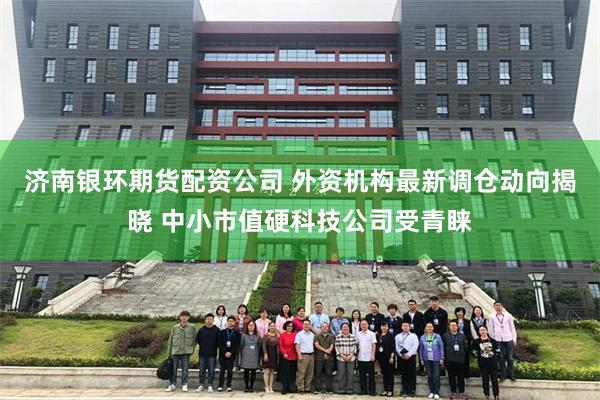 济南银环期货配资公司 外资机构最新调仓动向揭晓 中小市值硬科技公司受青睐
