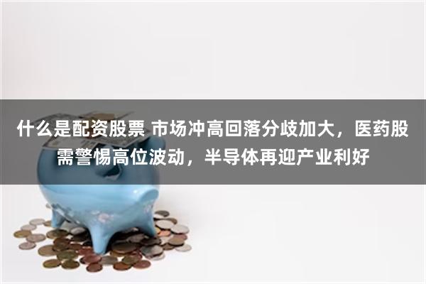 什么是配资股票 市场冲高回落分歧加大，医药股需警惕高位波动，半导体再迎产业利好