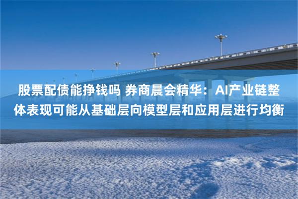 股票配债能挣钱吗 券商晨会精华：AI产业链整体表现可能从基础层向模型层和应用层进行均衡