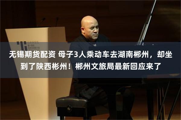 无锡期货配资 母子3人乘动车去湖南郴州，却坐到了陕西彬州！郴州文旅局最新回应来了