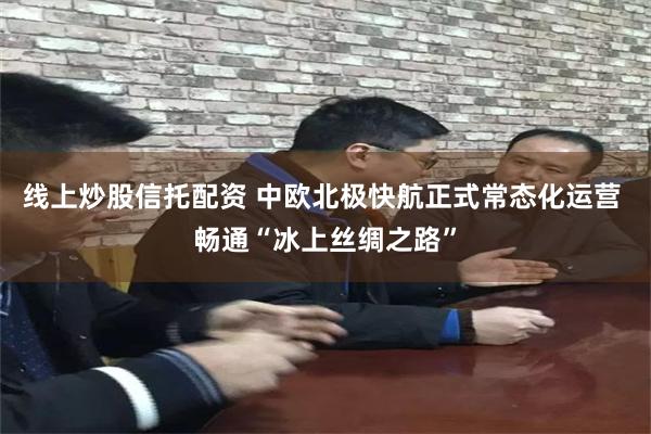 线上炒股信托配资 中欧北极快航正式常态化运营 畅通“冰上丝绸之路”