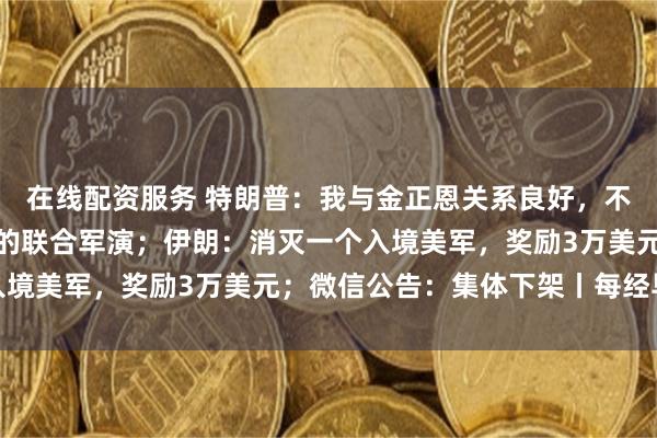 在线配资服务 特朗普：我与金正恩关系良好，不满美国同意参加与韩国的联合军演；伊朗：消灭一个入境美军，奖励3万美元；微信公告：集体下架丨每经早参
