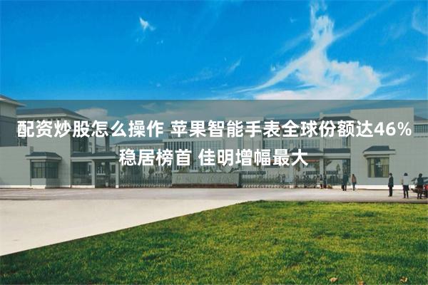 配资炒股怎么操作 苹果智能手表全球份额达46%稳居榜首 佳明增幅最大