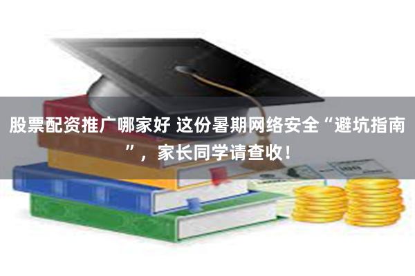股票配资推广哪家好 这份暑期网络安全“避坑指南”，家长同学请查收！