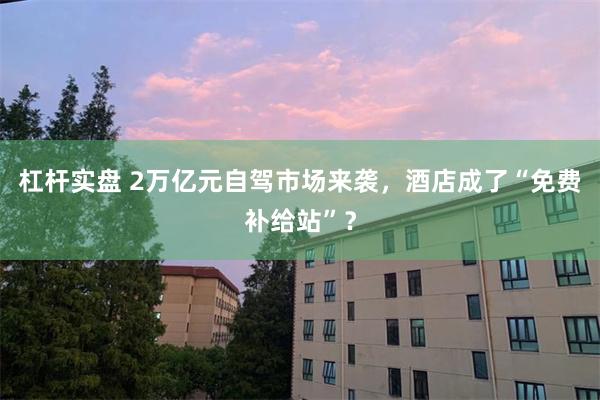 杠杆实盘 2万亿元自驾市场来袭，酒店成了“免费补给站”？