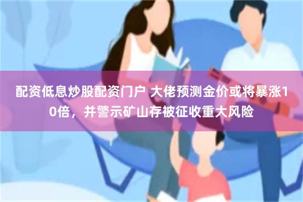 配资低息炒股配资门户 大佬预测金价或将暴涨10倍，并警示矿山存被征收重大风险