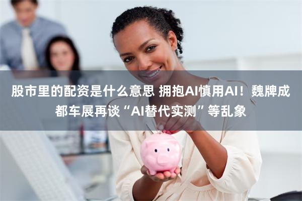 股市里的配资是什么意思 拥抱AI慎用AI！魏牌成都车展再谈“AI替代实测”等乱象