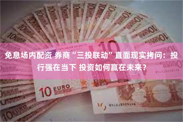 免息场内配资 券商“三投联动”直面现实拷问：投行强在当下 投资如何赢在未来？