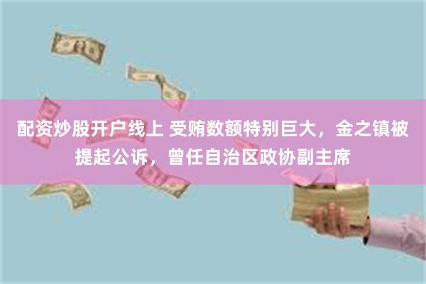 配资炒股开户线上 受贿数额特别巨大，金之镇被提起公诉，曾任自治区政协副主席