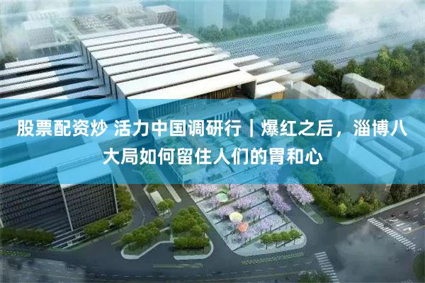 股票配资炒 活力中国调研行｜爆红之后，淄博八大局如何留住人们的胃和心