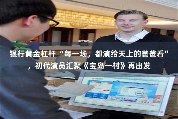 银行黄金杠杆 “每一场，都演给天上的爸爸看”，初代演员汇聚《宝岛一村》再出发