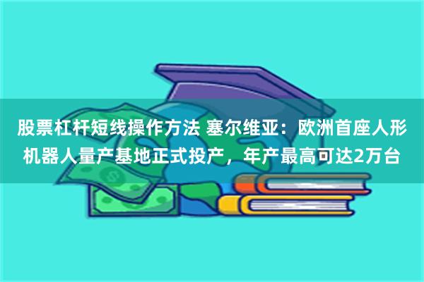 股票杠杆短线操作方法 塞尔维亚：欧洲首座人形机器人量产基地正式投产，年产最高可达2万台