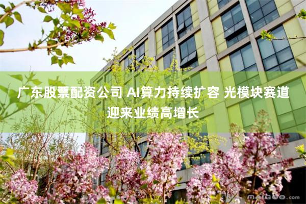 广东股票配资公司 AI算力持续扩容 光模块赛道迎来业绩高增长